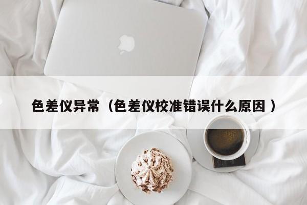 色差儀異常（色差儀校準(zhǔn)錯(cuò)誤什么原因 ）