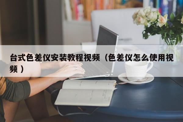 臺(tái)式色差儀安裝教程視頻（色差儀怎么使用視頻 ）