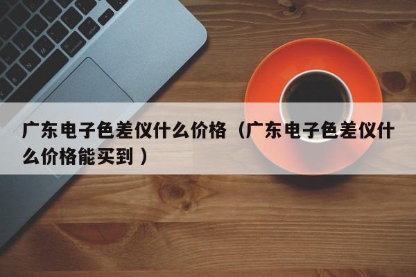 廣東電子色差儀什么價(jià)格（廣東電子色差儀什么價(jià)格能買到 ）