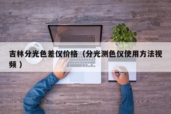 吉林分光色差儀價(jià)格（分光測(cè)色儀使用方法視頻 ）
