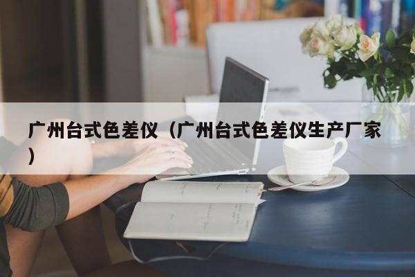 廣州臺式色差儀（廣州臺式色差儀生產(chǎn)廠家 ）