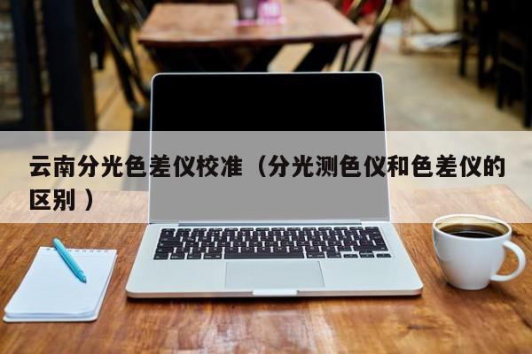 云南分光色差儀校準(zhǔn)（分光測(cè)色儀和色差儀的區(qū)別 ）