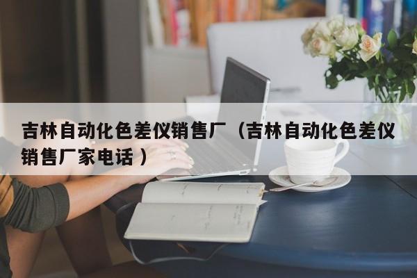 吉林自動(dòng)化色差儀銷售廠（吉林自動(dòng)化色差儀銷售廠家電話 ）