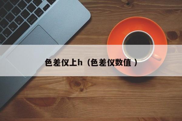 色差儀上h（色差儀數(shù)值 ）