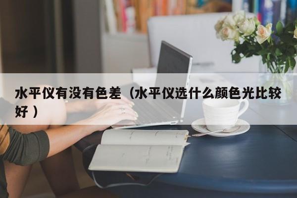 水平儀有沒有色差（水平儀選什么顏色光比較好 ）