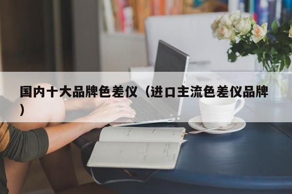 國(guó)內(nèi)十大品牌色差儀（進(jìn)口主流色差儀品牌 ）