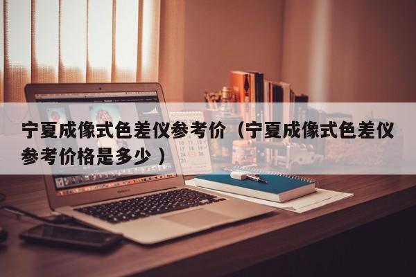 寧夏成像式色差儀參考價(jià)（寧夏成像式色差儀參考價(jià)格是多少 ）