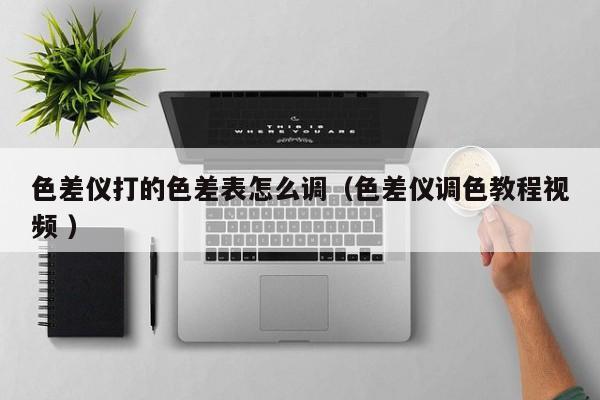 色差儀打的色差表怎么調(diào)（色差儀調(diào)色教程視頻 ）