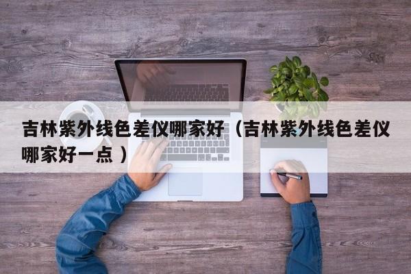 吉林紫外線(xiàn)色差儀哪家好（吉林紫外線(xiàn)色差儀哪家好一點(diǎn) ）