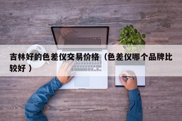 吉林好的色差儀交易價格（色差儀哪個品牌比較好 ）