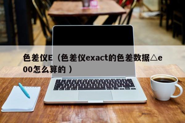 色差儀E（色差儀exact的色差數(shù)據(jù)△e00怎么算的 ）