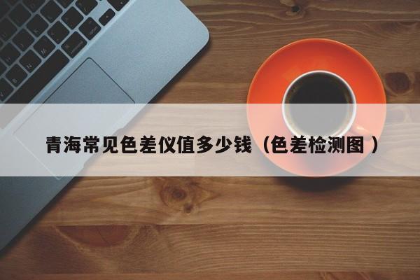 青海常見(jiàn)色差儀值多少錢(qián)（色差檢測(cè)圖 ）