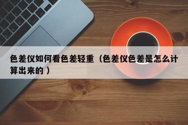 色差儀如何看色差輕重（色差儀色差是怎么計(jì)算出來的 ）