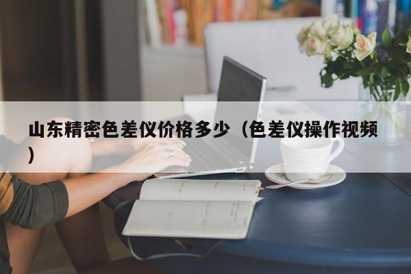 山東精密色差儀價(jià)格多少（色差儀操作視頻 ）