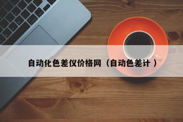 自動(dòng)化色差儀價(jià)格網(wǎng)（自動(dòng)色差計(jì) ）