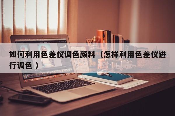 如何利用色差儀調(diào)色顏料（怎樣利用色差儀進行調(diào)色 ）