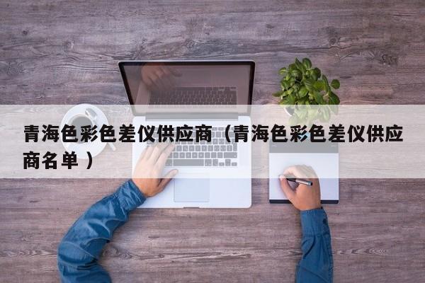 青海色彩色差儀供應(yīng)商（青海色彩色差儀供應(yīng)商名單 ）