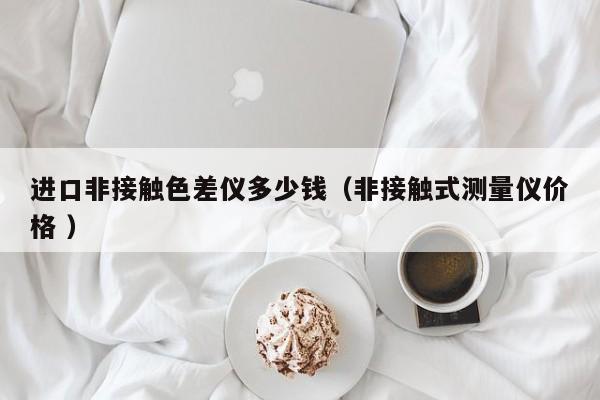 進(jìn)口非接觸色差儀多少錢（非接觸式測(cè)量?jī)x價(jià)格 ）