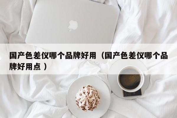 國產(chǎn)色差儀哪個品牌好用（國產(chǎn)色差儀哪個品牌好用點 ）