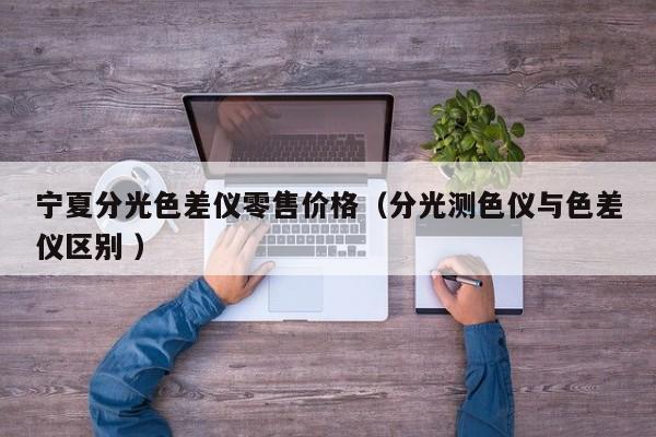 寧夏分光色差儀零售價(jià)格（分光測色儀與色差儀區(qū)別 ）