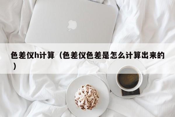 色差儀h計(jì)算（色差儀色差是怎么計(jì)算出來(lái)的 ）