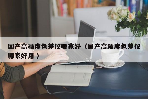 國產(chǎn)高精度色差儀哪家好（國產(chǎn)高精度色差儀哪家好用 ）