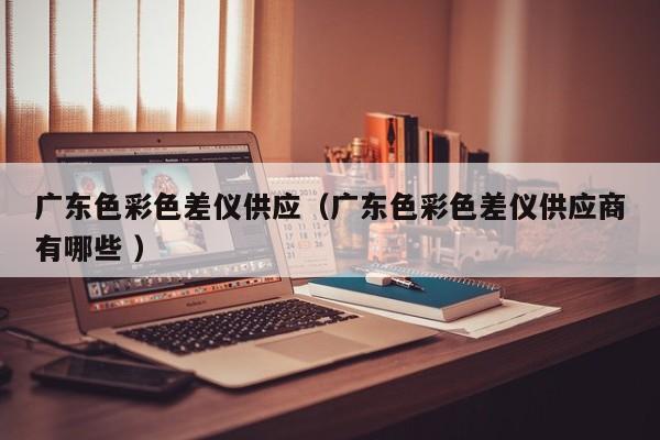 廣東色彩色差儀供應(yīng)（廣東色彩色差儀供應(yīng)商有哪些 ）