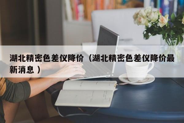 湖北精密色差儀降價(jià)（湖北精密色差儀降價(jià)最新消息 ）