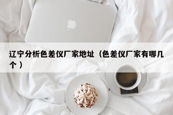 遼寧分析色差儀廠家地址（色差儀廠家有哪幾個(gè) ）
