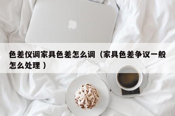 色差儀調(diào)家具色差怎么調(diào)（家具色差爭(zhēng)議一般怎么處理 ）