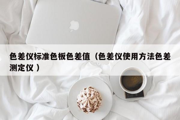 色差儀標(biāo)準(zhǔn)色板色差值（色差儀使用方法色差測(cè)定儀 ）