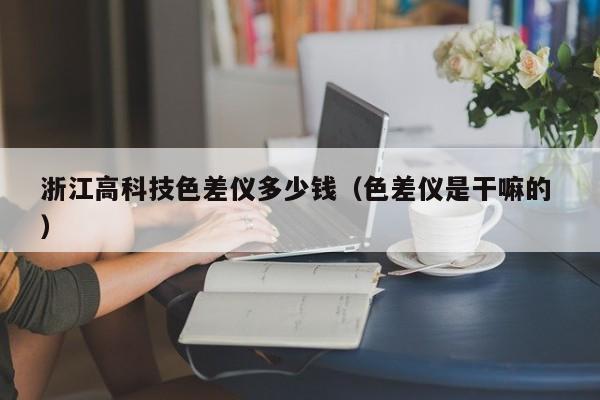 浙江高科技色差儀多少錢(qián)（色差儀是干嘛的 ）