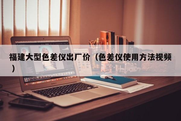 福建大型色差儀出廠價（色差儀使用方法視頻 ）