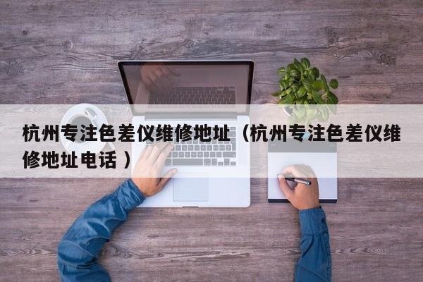 杭州專注色差儀維修地址（杭州專注色差儀維修地址電話 ）