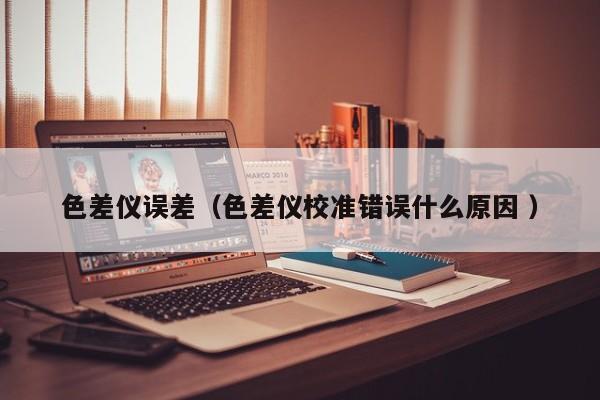 色差儀誤差（色差儀校準(zhǔn)錯誤什么原因 ）
