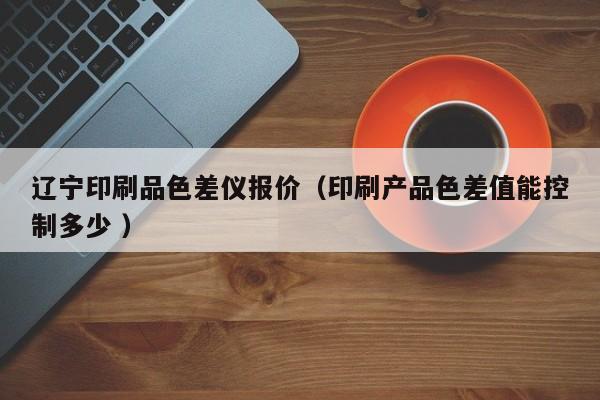 遼寧印刷品色差儀報價（印刷產(chǎn)品色差值能控制多少 ）