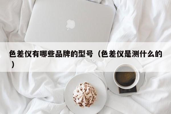 色差儀有哪些品牌的型號(hào)（色差儀是測(cè)什么的 ）