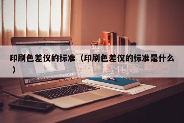 印刷色差儀的標(biāo)準(zhǔn)（印刷色差儀的標(biāo)準(zhǔn)是什么 ）