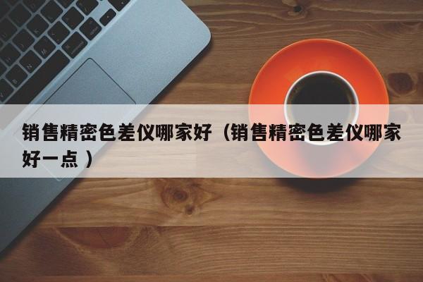 銷售精密色差儀哪家好（銷售精密色差儀哪家好一點 ）