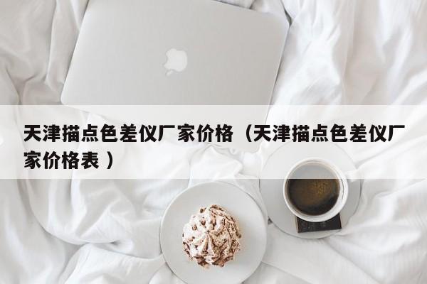 天津描點(diǎn)色差儀廠家價(jià)格（天津描點(diǎn)色差儀廠家價(jià)格表 ）