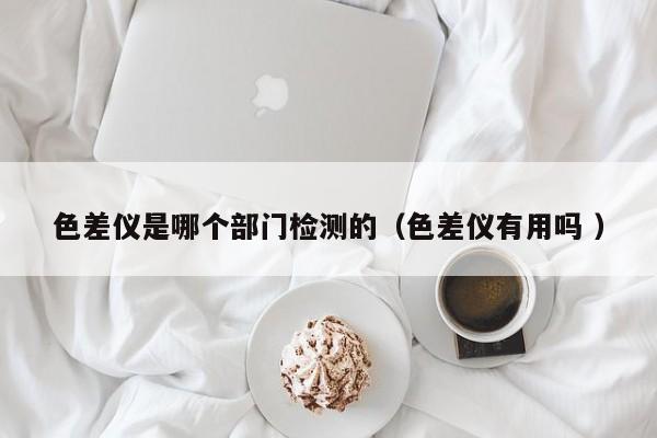 色差儀是哪個部門檢測的（色差儀有用嗎 ）