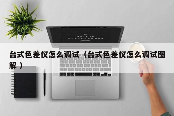 臺式色差儀怎么調(diào)試（臺式色差儀怎么調(diào)試圖解 ）