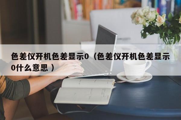 色差儀開機(jī)色差顯示0（色差儀開機(jī)色差顯示0什么意思 ）
