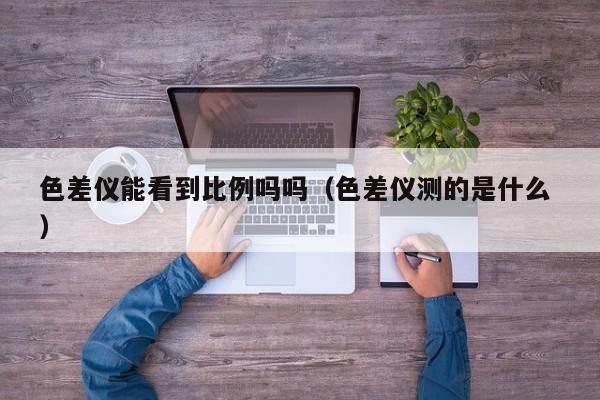 色差儀能看到比例嗎嗎（色差儀測的是什么 ）