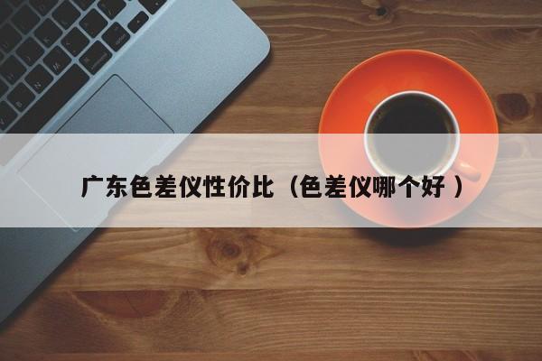 廣東色差儀性價比（色差儀哪個好 ）